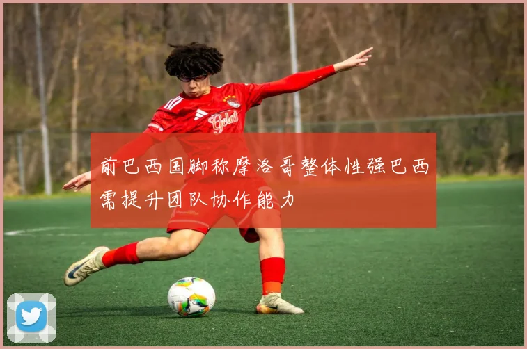 前巴西国脚称摩洛哥整体性强巴西需提升团队协作能力