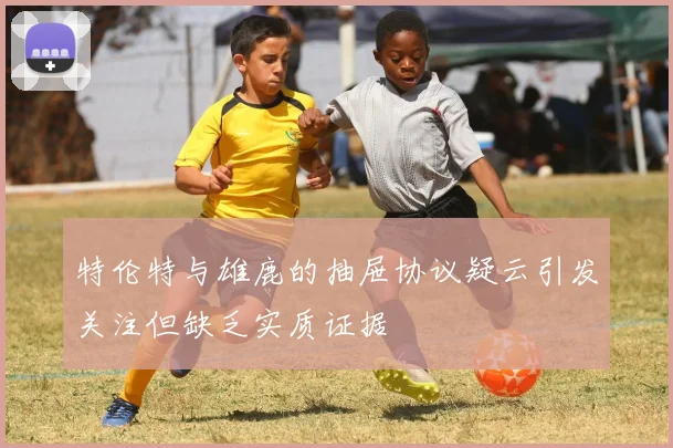 特伦特与雄鹿的抽屉协议疑云引发关注但缺乏实质证据