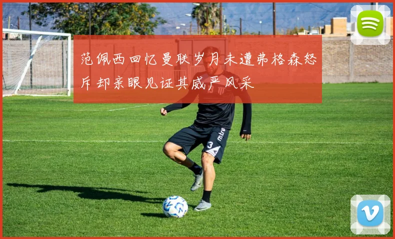 范佩西回忆曼联岁月未遭弗格森怒斥却亲眼见证其威严风采