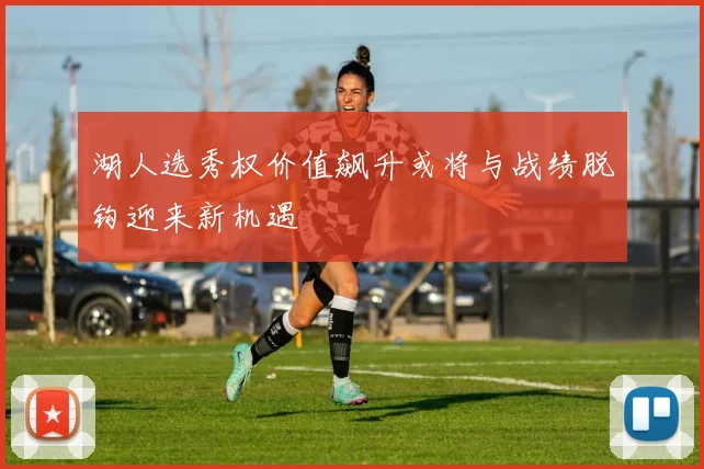 湖人选秀权价值飙升或将与战绩脱钩迎来新机遇