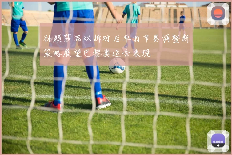 孙颖莎混双拆对后单打节奏调整新策略展望巴黎奥运会表现