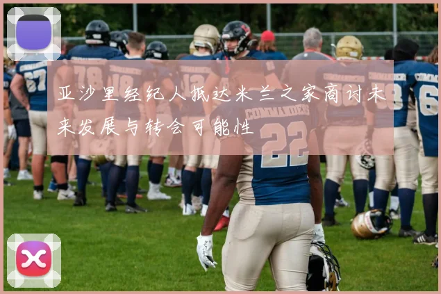 亚沙里经纪人抵达米兰之家商讨未来发展与转会可能性