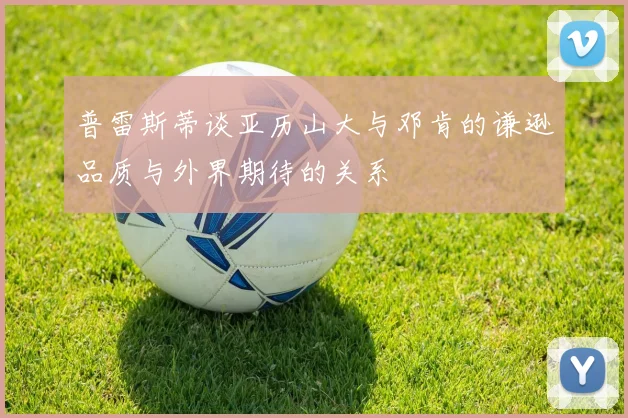 普雷斯蒂谈亚历山大与邓肯的谦逊品质与外界期待的关系