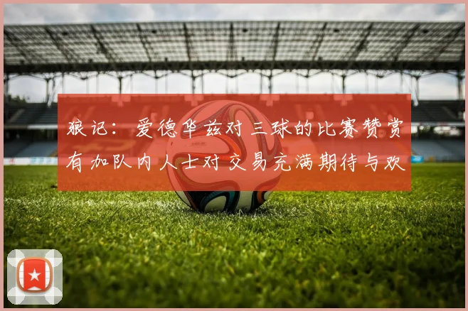 狼记：爱德华兹对三球的比赛赞赏有加队内人士对交易充满期待与欢欣