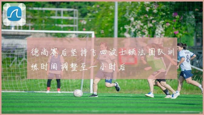 德尚赛后坚持飞回波士顿法国队训练时间调整至一小时后