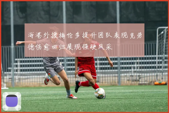 海港外援梅伦多提升团队表现克劳德伤愈回归展现强硬风采