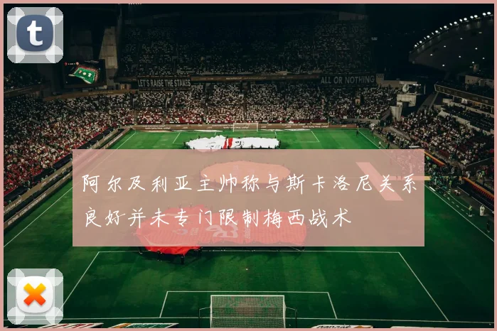阿尔及利亚主帅称与斯卡洛尼关系良好并未专门限制梅西战术