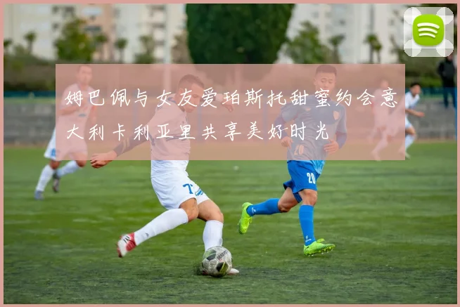 姆巴佩与女友爱珀斯托甜蜜约会意大利卡利亚里共享美好时光