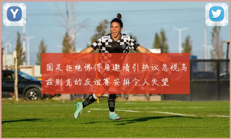 国足拒绝佛得角邀请引热议忽视乌兹别克的友谊赛安排令人失望