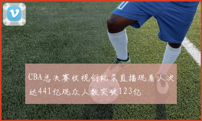 CBA总决赛收视创纪录直播观看人次达441亿观众人数突破123亿