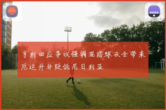 亨利回应争议强调混搭球衣会带来厄运并非贬低尼日利亚