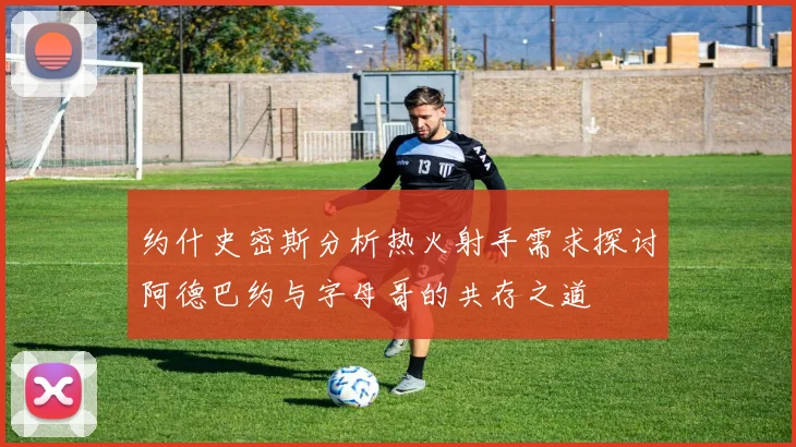 约什史密斯分析热火射手需求探讨阿德巴约与字母哥的共存之道