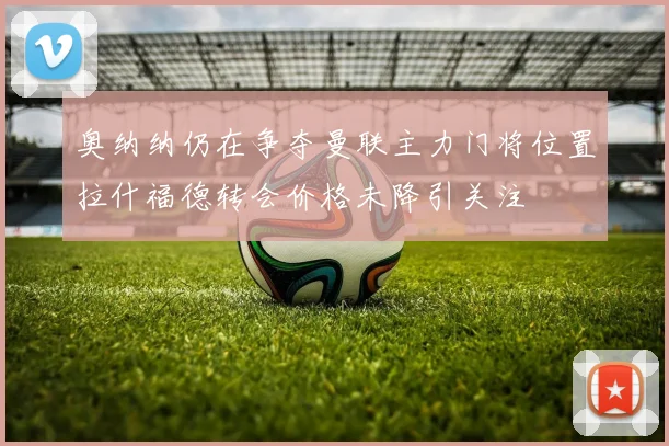 奥纳纳仍在争夺曼联主力门将位置拉什福德转会价格未降引关注