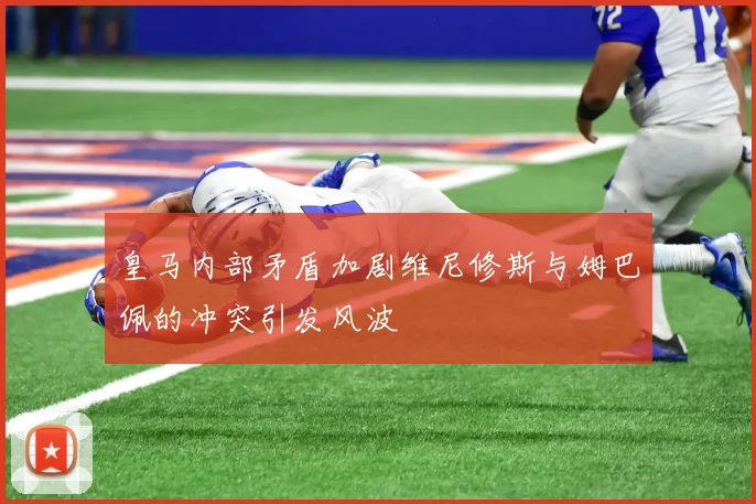 皇马内部矛盾加剧维尼修斯与姆巴佩的冲突引发风波