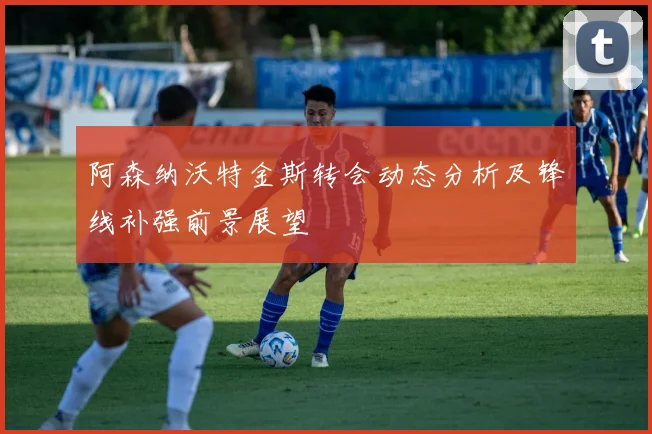 阿森纳沃特金斯转会动态分析及锋线补强前景展望
