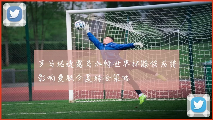 罗马诺透露乌加特世界杯膝伤或将影响曼联今夏转会策略