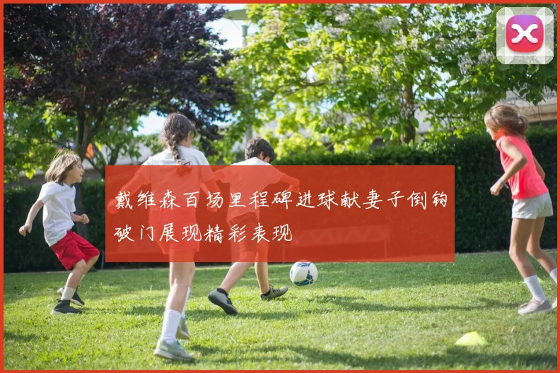 戴维森百场里程碑进球献妻子倒钩破门展现精彩表现