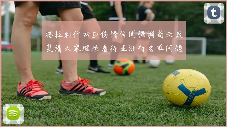 格拉利什回应伤情传闻强调尚未康复请大家理性看待亚洲行名单问题
