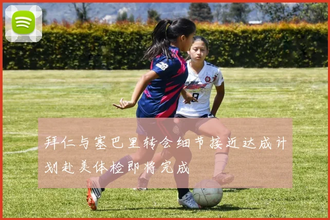 拜仁与塞巴里转会细节接近达成计划赴美体检即将完成