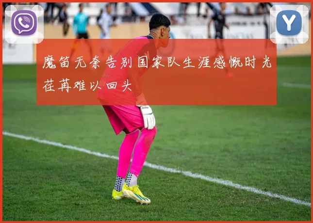 魔笛无奈告别国家队生涯感慨时光荏苒难以回头