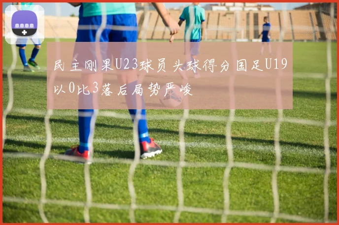 民主刚果U23球员头球得分国足U19以0比3落后局势严峻