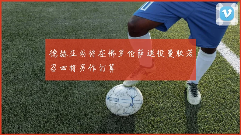 德赫亚或将在佛罗伦萨退役曼联若召回将另作打算