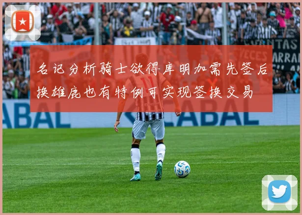名记分析骑士欲得库明加需先签后换雄鹿也有特例可实现签换交易