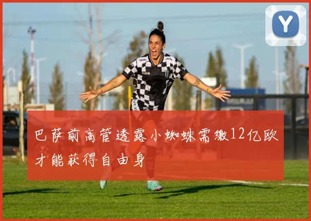 巴萨前高管透露小蜘蛛需缴12亿欧才能获得自由身