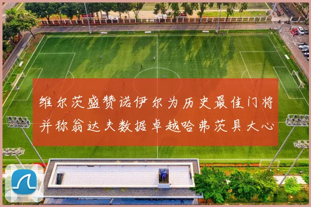 维尔茨盛赞诺伊尔为历史最佳门将并称翁达夫数据卓越哈弗茨具大心脏