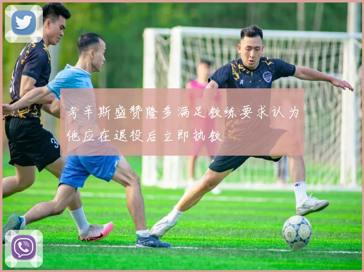 考辛斯盛赞隆多满足教练要求认为他应在退役后立即执教