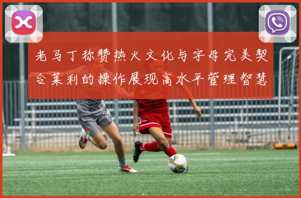 老马丁称赞热火文化与字母完美契合莱利的操作展现高水平管理智慧