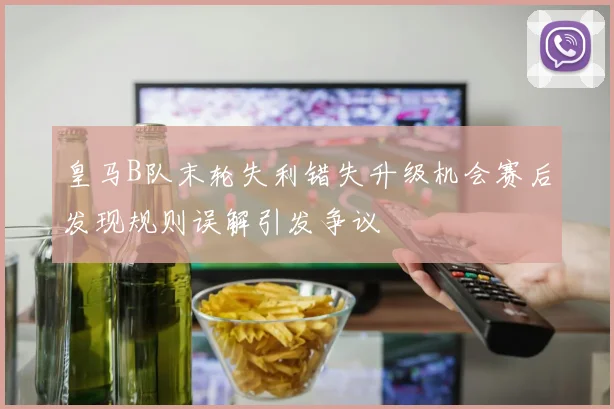 皇马B队末轮失利错失升级机会赛后发现规则误解引发争议
