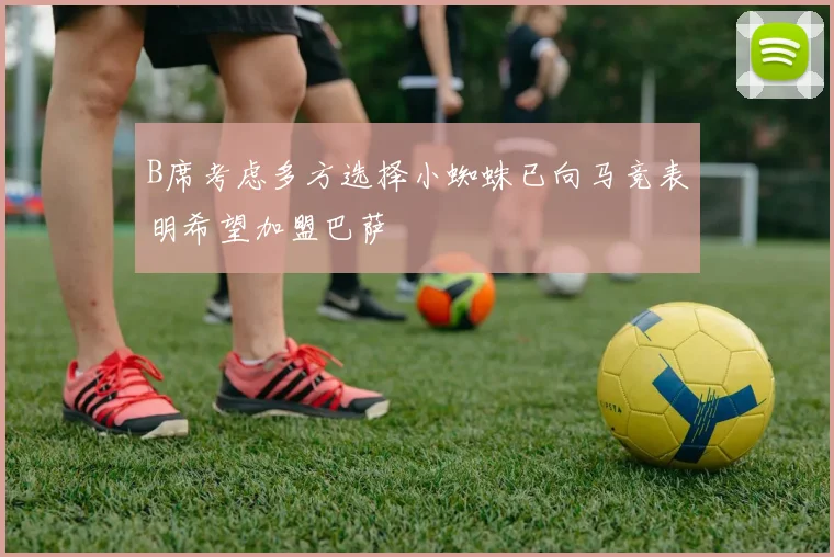 B席考虑多方选择小蜘蛛已向马竞表明希望加盟巴萨