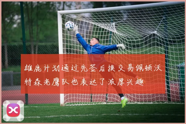 雄鹿计划通过先签后换交易佩顿沃特森老鹰队也表达了浓厚兴趣