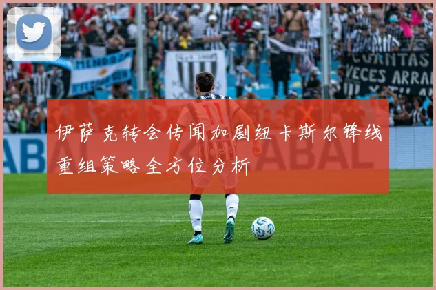 伊萨克转会传闻加剧纽卡斯尔锋线重组策略全方位分析