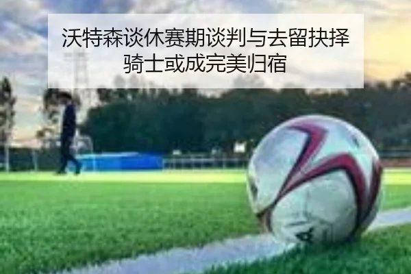 沃特森谈休赛期谈判与去留抉择 骑士或成完美归宿
